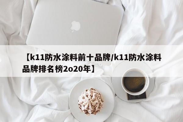 【k11防水涂料前十品牌/k11防水涂料品牌排名榜2o20年】