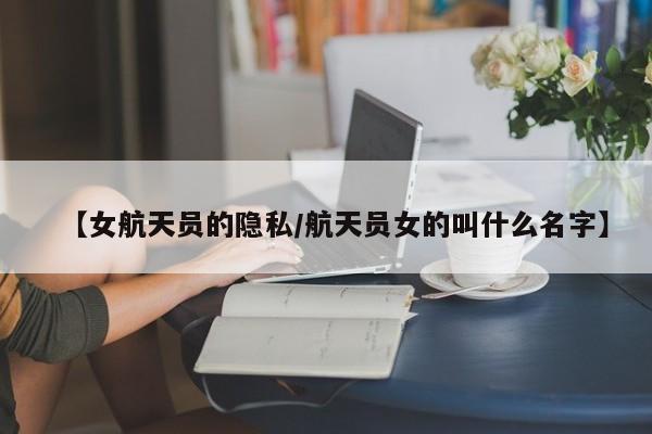 【女航天员的隐私/航天员女的叫什么名字】