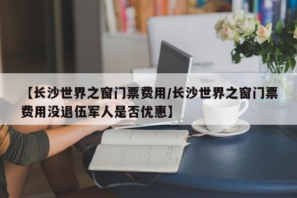 【长沙世界之窗门票费用/长沙世界之窗门票费用没退伍军人是否优惠】