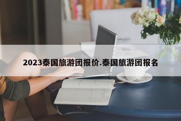 2023泰国旅游团报价.泰国旅游团报名