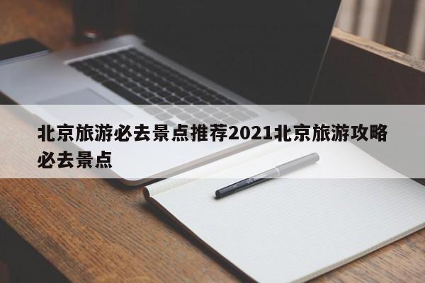北京旅游必去景点推荐2021北京旅游攻略必去景点